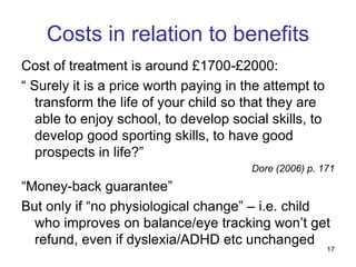 17
Costs in relation to benefits
Cost of treatment is around £1700-£2000:
“ Surely it is a price worth paying in the attempt to
transform the life of your child so that they are
able to enjoy school, to develop social skills, to
develop good sporting skills, to have good
prospects in life?”
Dore (2006) p. 171
“Money-back guarantee”
But only if “no physiological change” – i.e. child
who improves on balance/eye tracking won’t get
refund, even if dyslexia/ADHD etc unchanged
 