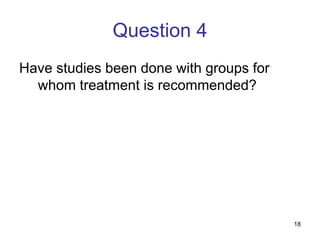 18
Question 4
Have studies been done with groups for
whom treatment is recommended?
 