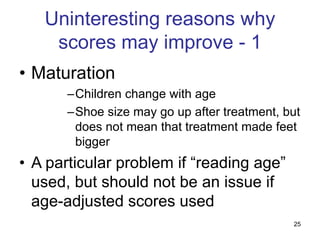 25
Uninteresting reasons why
scores may improve - 1
• Maturation
–Children change with age
–Shoe size may go up after treatment, but
does not mean that treatment made feet
bigger
• A particular problem if “reading age”
used, but should not be an issue if
age-adjusted scores used
 