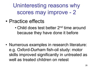 26
Uninteresting reasons why
scores may improve - 2
• Practice effects
• Child does test better 2nd time around
because they have done it before
• Numerous examples in research literature:
e.g. Oxford-Durham fish-oil study: motor
skills improved significantly in untreated as
well as treated children on retest
 