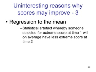27
Uninteresting reasons why
scores may improve - 3
• Regression to the mean
–Statistical artefact whereby someone
selected for extreme score at time 1 will
on average have less extreme score at
time 2
 