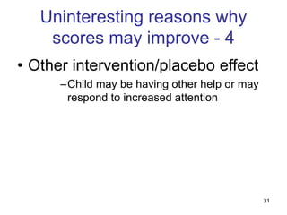 31
Uninteresting reasons why
scores may improve - 4
• Other intervention/placebo effect
–Child may be having other help or may
respond to increased attention
 
