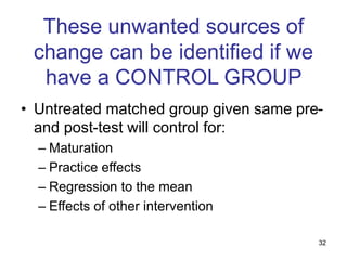 32
These unwanted sources of
change can be identified if we
have a CONTROL GROUP
• Untreated matched group given same pre-
and post-test will control for:
– Maturation
– Practice effects
– Regression to the mean
– Effects of other intervention
 