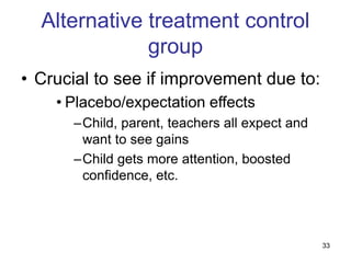 33
Alternative treatment control
group
• Crucial to see if improvement due to:
• Placebo/expectation effects
–Child, parent, teachers all expect and
want to see gains
–Child gets more attention, boosted
confidence, etc.
 