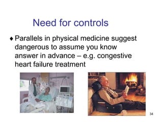 34
Need for controls
Parallels in physical medicine suggest
dangerous to assume you know
answer in advance – e.g. congestive
heart failure treatment
 