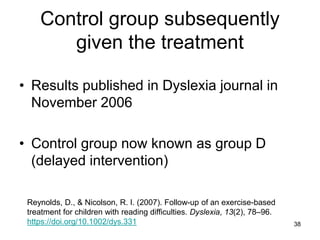 38
Control group subsequently
given the treatment
• Results published in Dyslexia journal in
November 2006
• Control group now known as group D
(delayed intervention)
Reynolds, D., & Nicolson, R. I. (2007). Follow-up of an exercise-based
treatment for children with reading difficulties. Dyslexia, 13(2), 78–96.
https://doi.org/10.1002/dys.331
 