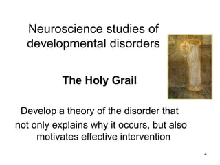 4
Neuroscience studies of
developmental disorders
The Holy Grail
Develop a theory of the disorder that
not only explains why it occurs, but also
motivates effective intervention
 
