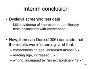 40
Interim conclusion
• Dyslexia screening test data
– Little evidence of improvement on literacy
tests associated with intervention
• How, then can Dore (2006) conclude that
the results were “stunning” and that:
– comprehension age: increased almost 5 x
– reading age, increased 3 x
– writing, increased by “an extraordinary 17 x”
 