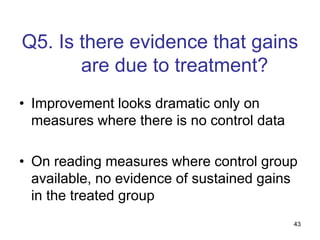 43
Q5. Is there evidence that gains
are due to treatment?
• Improvement looks dramatic only on
measures where there is no control data
• On reading measures where control group
available, no evidence of sustained gains
in the treated group
 