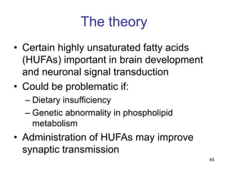 45
The theory
• Certain highly unsaturated fatty acids
(HUFAs) important in brain development
and neuronal signal transduction
• Could be problematic if:
– Dietary insufficiency
– Genetic abnormality in phospholipid
metabolism
• Administration of HUFAs may improve
synaptic transmission
 