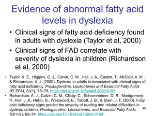 46
Evidence of abnormal fatty acid
levels in dyslexia
• Clinical signs of fatty acid deficiency found
in adults with dyslexia (Taylor et al, 2000)
• Clinical signs of FAD correlate with
severity of dyslexia in children (Richardson
et al, 2000)
• Taylor, K. E., Higgins, C. J., Calvin, C. M., Hall, J. A., Easton, T., McDaid, A. M.,
& Richardson, A. J. (2000). Dyslexia in adults is associated with clinical signs of
fatty acid deficiency. Prostaglandins, Leukotrienes and Essential Fatty Acids
(PLEFA), 63(1), 75–78. https://doi.org/10.1054/plef.2000.0195
• Richardson, A. J., Calvin, C. M., Clisby, C., Schoenheimer, D. R., Montgomery,
P., Hall, J. A., Hebb, G., Westwood, E., Talcott, J. B., & Stein, J. F. (2000). Fatty
acid deficiency signs predict the severity of reading and related difficulties in
dyslexic children. Prostaglandins, Leukotrienes, and Essential Fatty Acids,
63(1–2), 69–74. https://doi.org/10.1054/plef.2000.0194
 