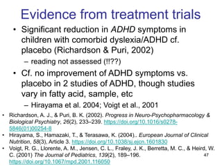 47
Evidence from treatment trials
• Significant reduction in ADHD symptoms in
children with comorbid dyslexia/ADHD cf.
placebo (Richardson & Puri, 2002)
– reading not assessed (!!??)
• Cf. no improvement of ADHD symptoms vs.
placebo in 2 studies of ADHD, though studies
vary in fatty acid, sample, etc
– Hirayama et al. 2004; Voigt et al., 2001
• Richardson, A. J., & Puri, B. K. (2002). Progress in Neuro-Psychopharmacology &
Biological Psychiatry, 26(2), 233–239. https://doi.org/10.1016/s0278-
5846(01)00254-8
• Hirayama, S., Hamazaki, T., & Terasawa, K. (2004).. European Journal of Clinical
Nutrition, 58(3), Article 3. https://doi.org/10.1038/sj.ejcn.1601830
• Voigt, R. G., Llorente, A. M., Jensen, C. L., Fraley, J. K., Berretta, M. C., & Heird, W.
C. (2001) The Journal of Pediatrics, 139(2), 189–196.
https://doi.org/10.1067/mpd.2001.116050
 