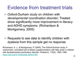48
Evidence from treatment trials
• Oxford-Durham study on children with
developmental coordination disorder; Treated
show significantly more improvement in literacy
and ADHD symptoms: (Richardson &
Montgomery, 2005)
• Requests to see data to identify children with
dyslexia from this sample get no response
Richardson, A. J., & Montgomery, P. (2005). The Oxford-Durham study: A
randomized, controlled trial of dietary supplementation with fatty acids in children
with developmental coordination disorder. Pediatrics, 115(5), 1360–1366.
https://doi.org/10.1542/peds.2004-2164
 