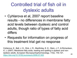 49
Controlled trial of fish oil in
dyslexic adults
• Cyhlarova et al, 2007 report baseline
results - no differences in membrane fatty
acid levels between dyslexic and control
adults, though ratio of types of fatty acid
differs
• Requests for information on progress of
this treatment trial get no response
Cyhlarova, E., Bell, J. G., Dick, J. R., MacKinlay, E. E., Stein, J. F., & Richardson,
A. J. (2007). Membrane fatty acids, reading and spelling in dyslexic and non-
dyslexic adults. European Neuropsychopharmacology, 17(2), 116–121.
https://doi.org/10.1016/j.euroneuro.2006.07.003
 