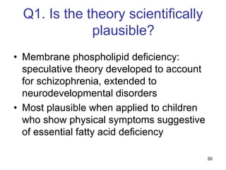 50
Q1. Is the theory scientifically
plausible?
• Membrane phospholipid deficiency:
speculative theory developed to account
for schizophrenia, extended to
neurodevelopmental disorders
• Most plausible when applied to children
who show physical symptoms suggestive
of essential fatty acid deficiency
 