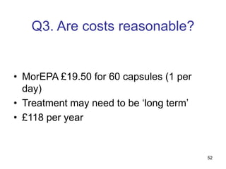 52
Q3. Are costs reasonable?
• MorEPA £19.50 for 60 capsules (1 per
day)
• Treatment may need to be ‘long term’
• £118 per year
 
