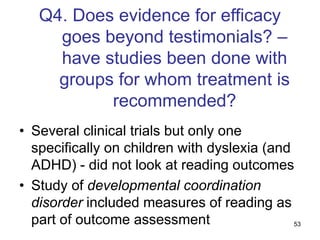 53
Q4. Does evidence for efficacy
goes beyond testimonials? –
have studies been done with
groups for whom treatment is
recommended?
• Several clinical trials but only one
specifically on children with dyslexia (and
ADHD) - did not look at reading outcomes
• Study of developmental coordination
disorder included measures of reading as
part of outcome assessment
 