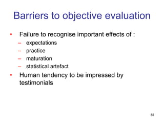 55
Barriers to objective evaluation
• Failure to recognise important effects of :
– expectations
– practice
– maturation
– statistical artefact
• Human tendency to be impressed by
testimonials
 