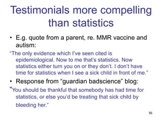 56
Testimonials more compelling
than statistics
• E.g. quote from a parent, re. MMR vaccine and
autism:
“The only evidence which I’ve seen cited is
epidemiological. Now to me that’s statistics. Now
statistics either turn you on or they don’t. I don’t have
time for statistics when I see a sick child in front of me.”
• Response from “guardian badscience” blog:
“You should be thankful that somebody has had time for
statistics, or else you’d be treating that sick child by
bleeding her.”
 