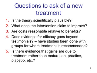 6
Questions to ask of a new
treatment
1. Is the theory scientifically plausible?
2. What does the intervention claim to improve?
3. Are costs reasonable relative to benefits?
4. Does evidence for efficacy goes beyond
testimonials? – have studies been done with
groups for whom treatment is recommended?
5. Is there evidence that gains are due to
treatment rather than maturation, practice,
placebo, etc.?
 