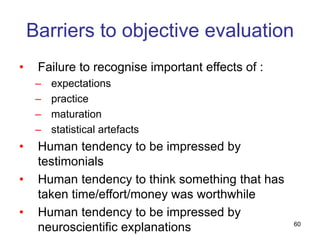 60
Barriers to objective evaluation
• Failure to recognise important effects of :
– expectations
– practice
– maturation
– statistical artefacts
• Human tendency to be impressed by
testimonials
• Human tendency to think something that has
taken time/effort/money was worthwhile
• Human tendency to be impressed by
neuroscientific explanations
 
