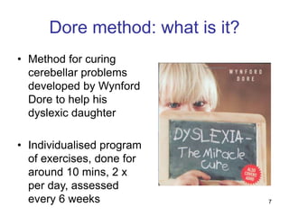 7
Dore method: what is it?
• Method for curing
cerebellar problems
developed by Wynford
Dore to help his
dyslexic daughter
• Individualised program
of exercises, done for
around 10 mins, 2 x
per day, assessed
every 6 weeks
 