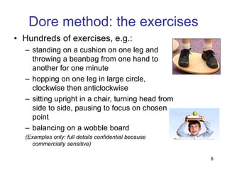 8
Dore method: the exercises
• Hundreds of exercises, e.g.:
– standing on a cushion on one leg and
throwing a beanbag from one hand to
another for one minute
– hopping on one leg in large circle,
clockwise then anticlockwise
– sitting upright in a chair, turning head from
side to side, pausing to focus on chosen
point
– balancing on a wobble board
(Examples only: full details confidential because
commercially sensitive)
 