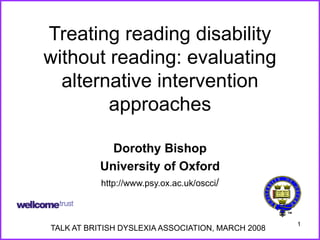 1
Treating reading disability
without reading: evaluating
alternative intervention
approaches
Dorothy Bishop
University of Oxford
http://www.psy.ox.ac.uk/oscci/
TALK AT BRITISH DYSLEXIA ASSOCIATION, MARCH 2008
 