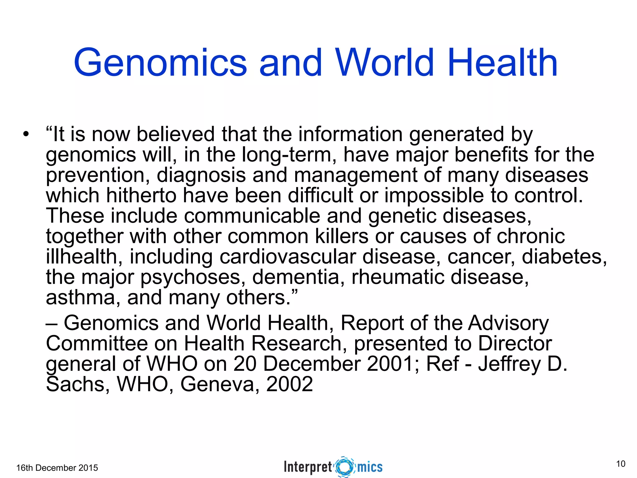 16th December 2015
Genomics and World Health
• “It is now believed that the information generated by
genomics will, in the long-term, have major benefits for the
prevention, diagnosis and management of many diseases
which hitherto have been difficult or impossible to control.
These include communicable and genetic diseases,
together with other common killers or causes of chronic
illhealth, including cardiovascular disease, cancer, diabetes,
the major psychoses, dementia, rheumatic disease,
asthma, and many others.”
– Genomics and World Health, Report of the Advisory
Committee on Health Research, presented to Director
general of WHO on 20 December 2001; Ref - Jeffrey D.
Sachs, WHO, Geneva, 2002
10
 