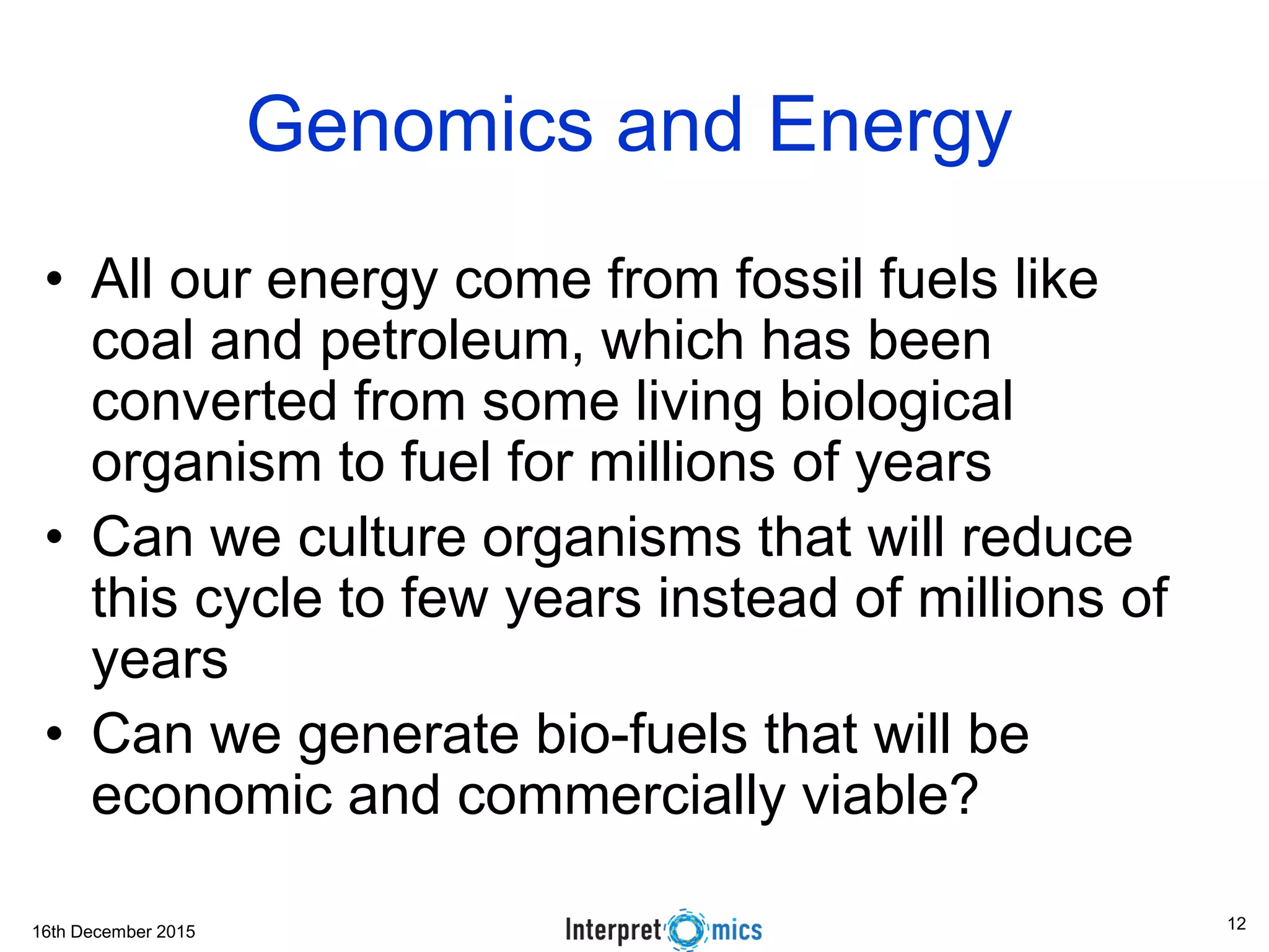16th December 2015
Genomics and Energy
• All our energy come from fossil fuels like
coal and petroleum, which has been
converted from some living biological
organism to fuel for millions of years
• Can we culture organisms that will reduce
this cycle to few years instead of millions of
years
• Can we generate bio-fuels that will be
economic and commercially viable?
12
 