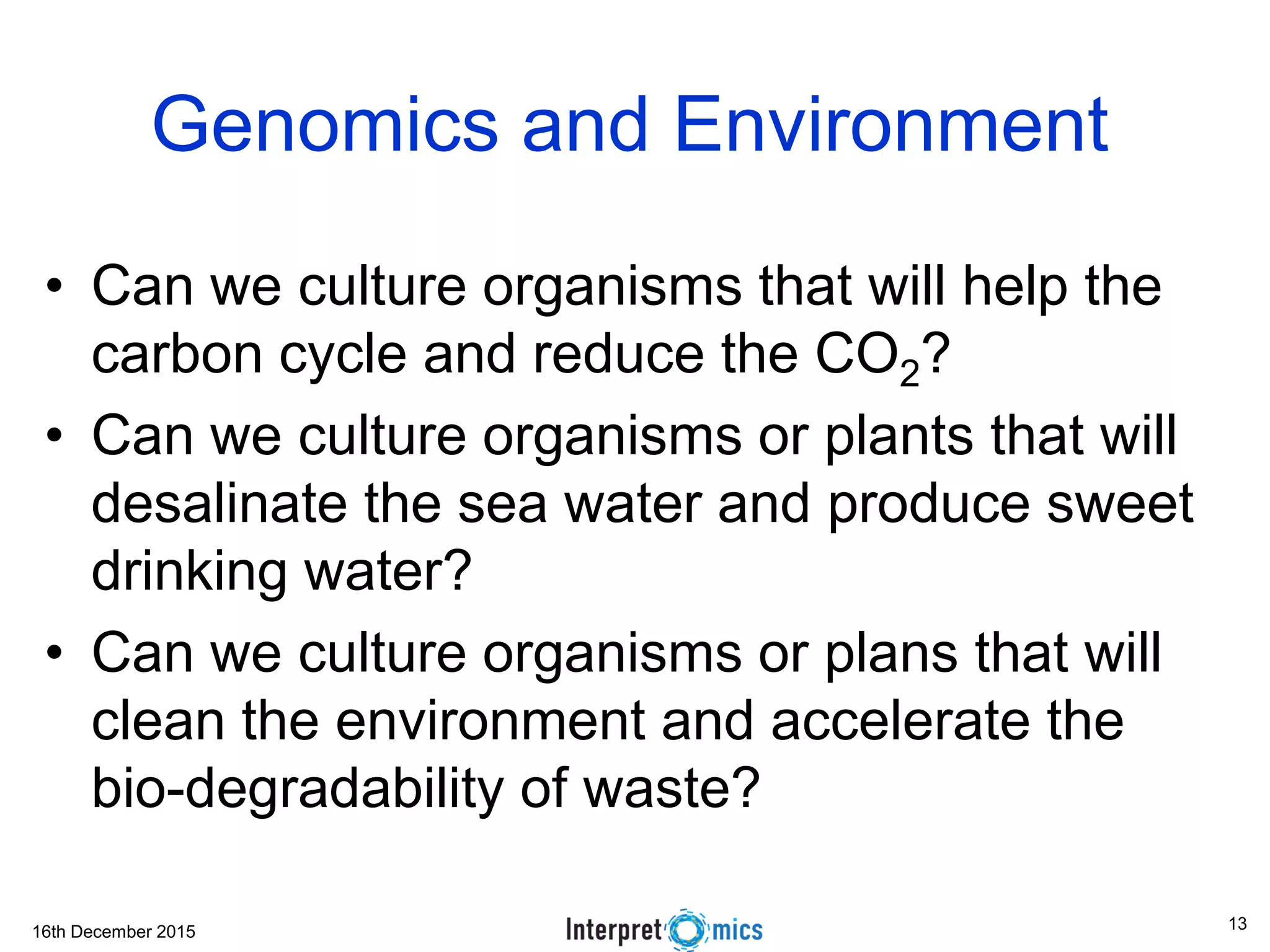 16th December 2015
Genomics and Environment
• Can we culture organisms that will help the
carbon cycle and reduce the CO2?
• Can we culture organisms or plants that will
desalinate the sea water and produce sweet
drinking water?
• Can we culture organisms or plans that will
clean the environment and accelerate the
bio-degradability of waste?
13
 