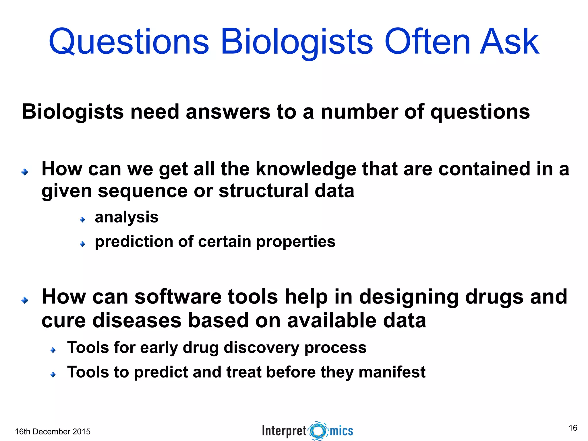 16th December 2015
Questions Biologists Often Ask
Biologists need answers to a number of questions
How can we get all the knowledge that are contained in a
given sequence or structural data
analysis
prediction of certain properties
How can software tools help in designing drugs and
cure diseases based on available data
Tools for early drug discovery process
Tools to predict and treat before they manifest
16
 