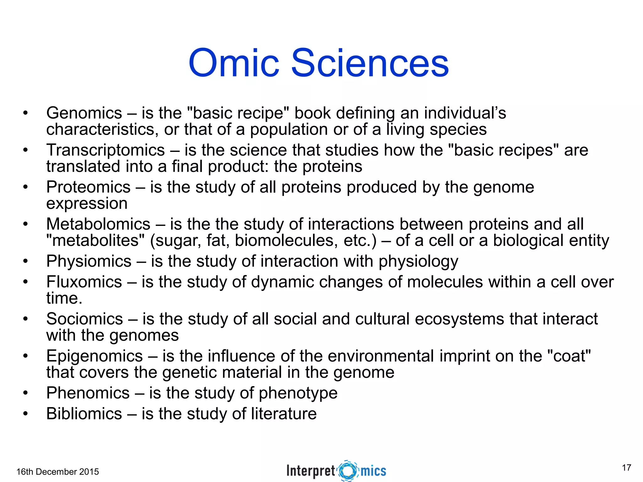 16th December 2015
Omic Sciences
• Genomics – is the "basic recipe" book defining an individual’s
characteristics, or that of a population or of a living species
• Transcriptomics – is the science that studies how the "basic recipes" are
translated into a final product: the proteins
• Proteomics – is the study of all proteins produced by the genome
expression
• Metabolomics – is the the study of interactions between proteins and all
"metabolites" (sugar, fat, biomolecules, etc.) – of a cell or a biological entity
• Physiomics – is the study of interaction with physiology
• Fluxomics – is the study of dynamic changes of molecules within a cell over
time.
• Sociomics – is the study of all social and cultural ecosystems that interact
with the genomes
• Epigenomics – is the influence of the environmental imprint on the "coat"
that covers the genetic material in the genome
• Phenomics – is the study of phenotype
• Bibliomics – is the study of literature
17
 