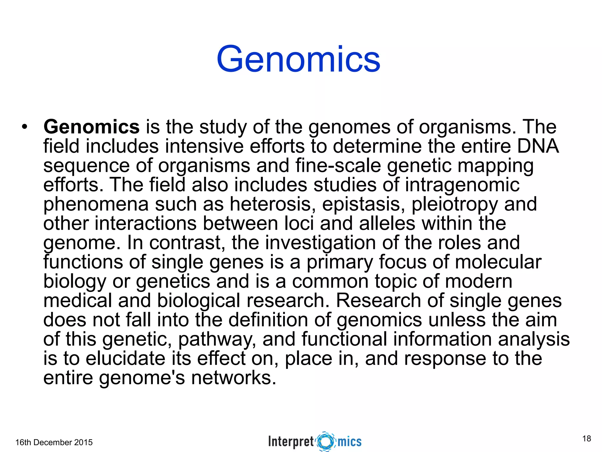 16th December 2015
Genomics
• Genomics is the study of the genomes of organisms. The
field includes intensive efforts to determine the entire DNA
sequence of organisms and fine-scale genetic mapping
efforts. The field also includes studies of intragenomic
phenomena such as heterosis, epistasis, pleiotropy and
other interactions between loci and alleles within the
genome. In contrast, the investigation of the roles and
functions of single genes is a primary focus of molecular
biology or genetics and is a common topic of modern
medical and biological research. Research of single genes
does not fall into the definition of genomics unless the aim
of this genetic, pathway, and functional information analysis
is to elucidate its effect on, place in, and response to the
entire genome's networks.
18
 