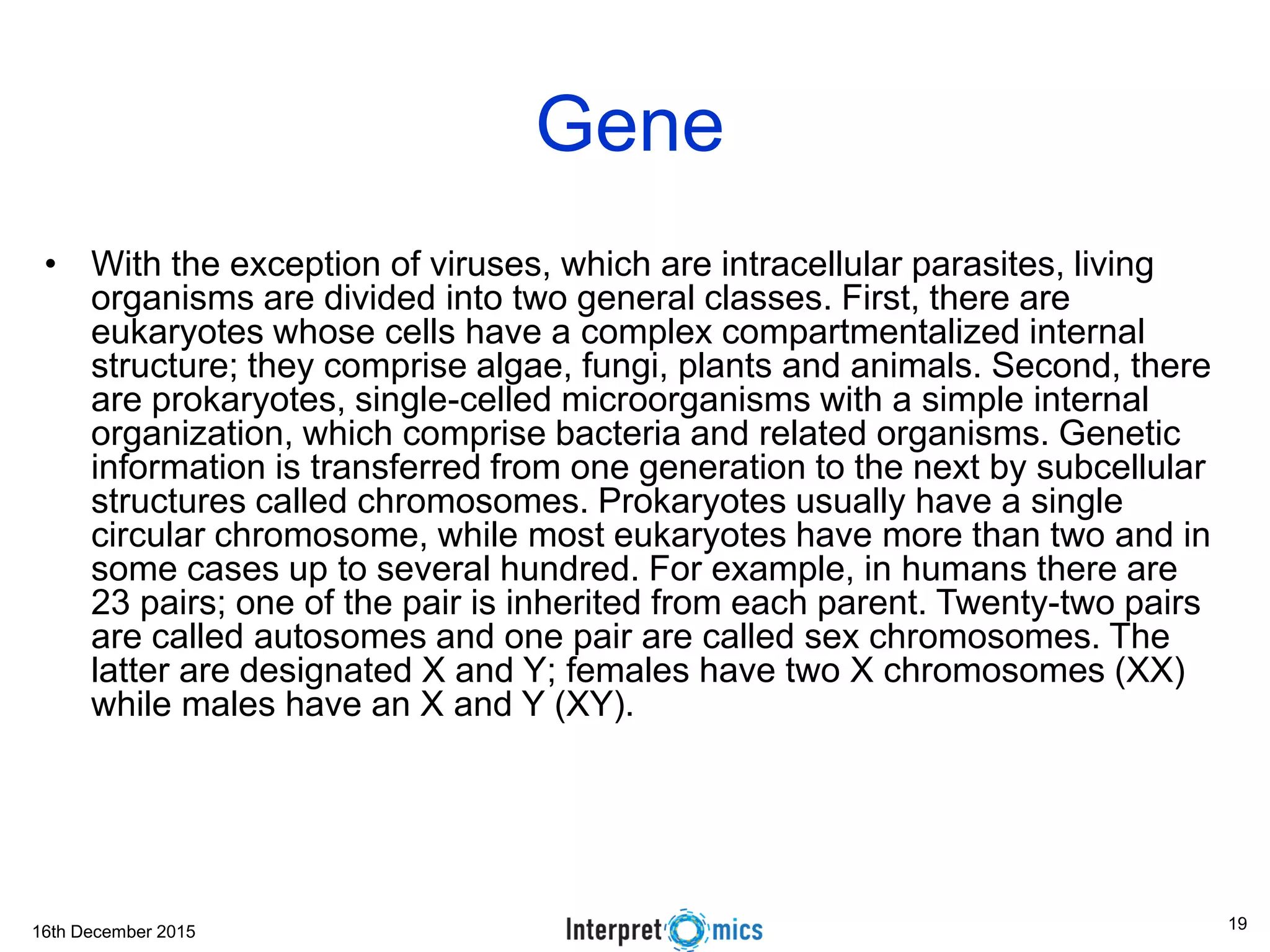 16th December 2015
Gene
• With the exception of viruses, which are intracellular parasites, living
organisms are divided into two general classes. First, there are
eukaryotes whose cells have a complex compartmentalized internal
structure; they comprise algae, fungi, plants and animals. Second, there
are prokaryotes, single-celled microorganisms with a simple internal
organization, which comprise bacteria and related organisms. Genetic
information is transferred from one generation to the next by subcellular
structures called chromosomes. Prokaryotes usually have a single
circular chromosome, while most eukaryotes have more than two and in
some cases up to several hundred. For example, in humans there are
23 pairs; one of the pair is inherited from each parent. Twenty-two pairs
are called autosomes and one pair are called sex chromosomes. The
latter are designated X and Y; females have two X chromosomes (XX)
while males have an X and Y (XY).
19
 
