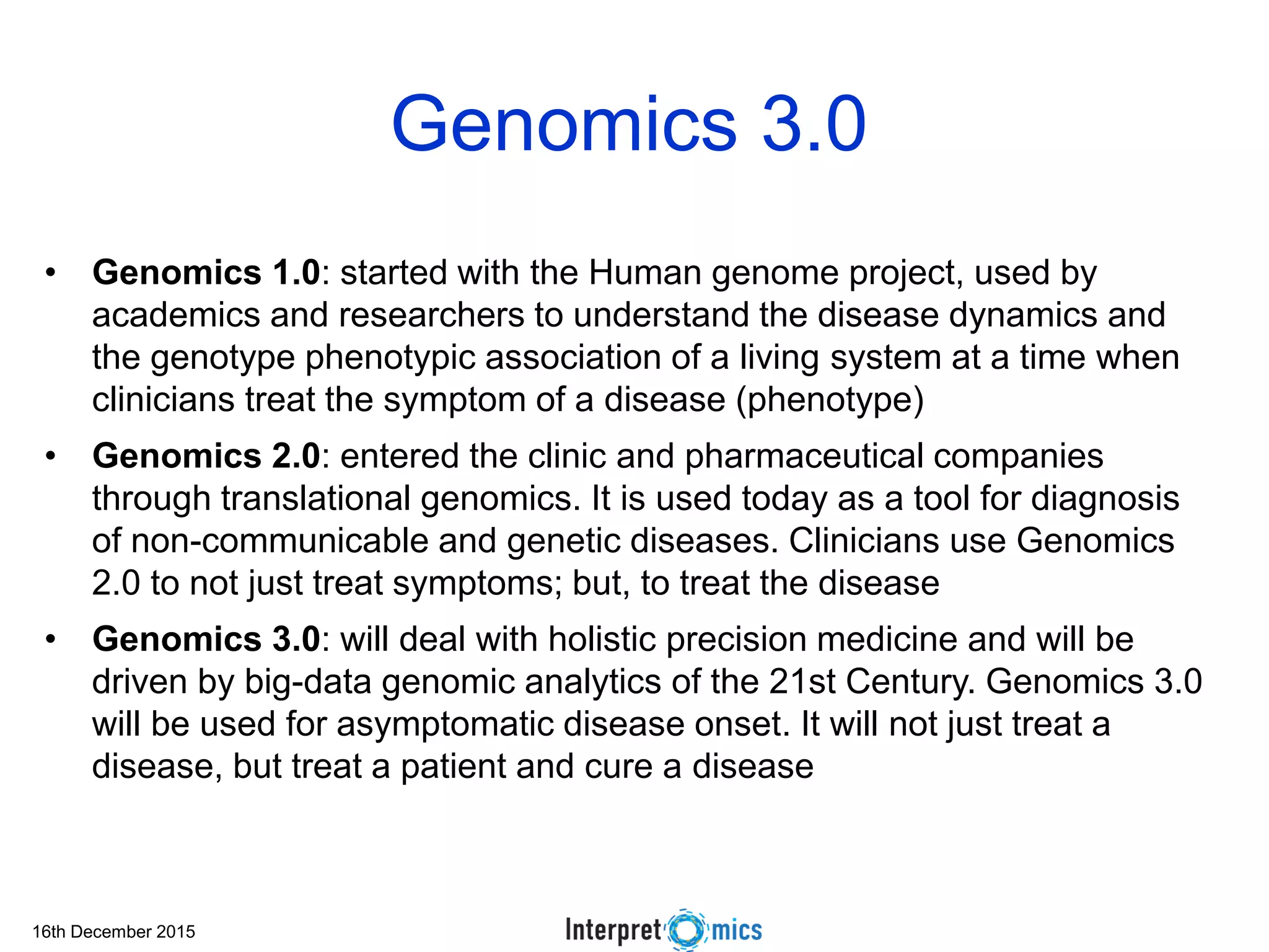 16th December 2015
Genomics 3.0
• Genomics 1.0: started with the Human genome project, used by
academics and researchers to understand the disease dynamics and
the genotype phenotypic association of a living system at a time when
clinicians treat the symptom of a disease (phenotype)
• Genomics 2.0: entered the clinic and pharmaceutical companies
through translational genomics. It is used today as a tool for diagnosis
of non-communicable and genetic diseases. Clinicians use Genomics
2.0 to not just treat symptoms; but, to treat the disease
• Genomics 3.0: will deal with holistic precision medicine and will be
driven by big-data genomic analytics of the 21st Century. Genomics 3.0
will be used for asymptomatic disease onset. It will not just treat a
disease, but treat a patient and cure a disease
 