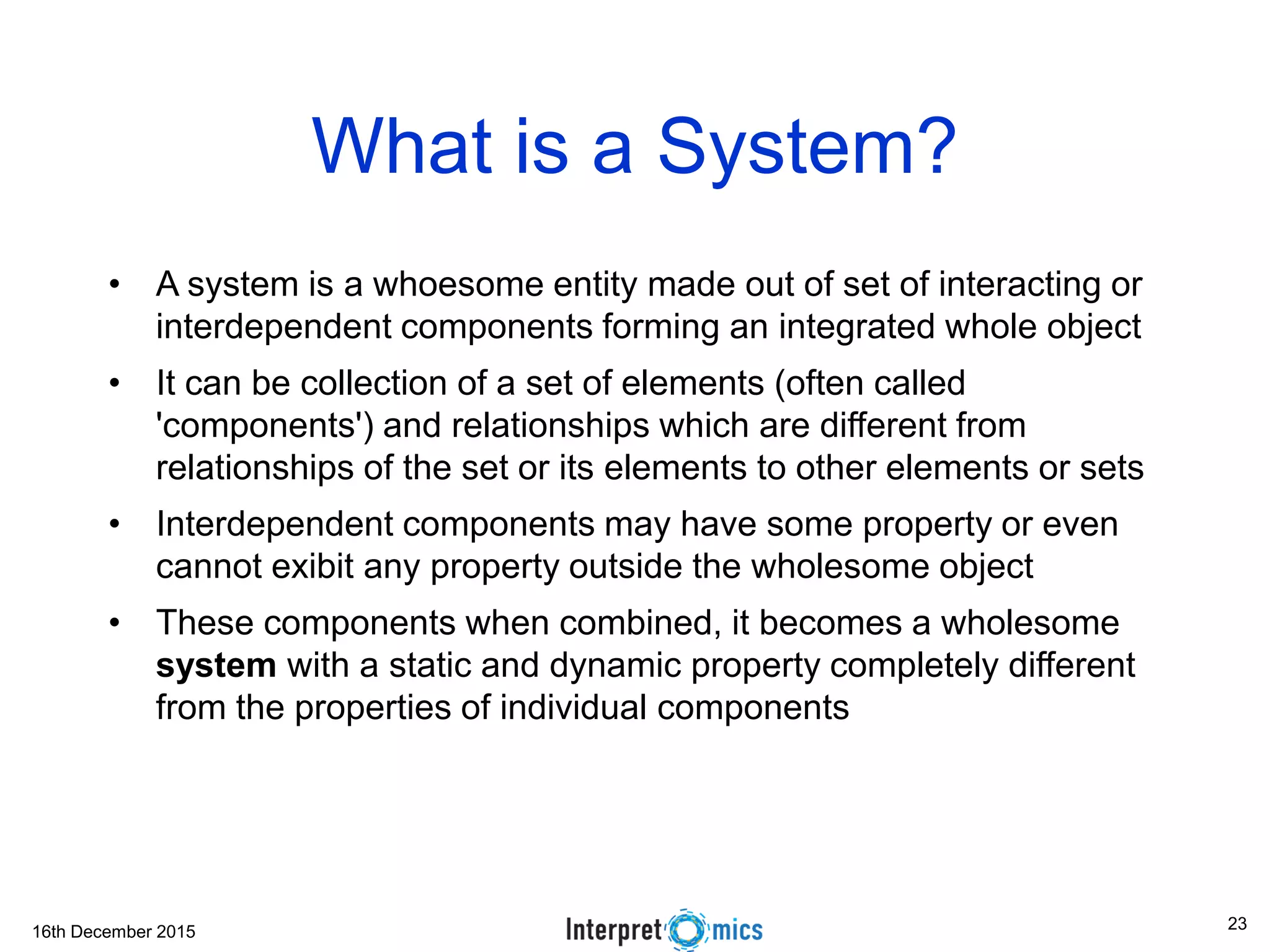 16th December 2015
What is a System?
• A system is a whoesome entity made out of set of interacting or
interdependent components forming an integrated whole object
• It can be collection of a set of elements (often called
'components') and relationships which are different from
relationships of the set or its elements to other elements or sets
• Interdependent components may have some property or even
cannot exibit any property outside the wholesome object
• These components when combined, it becomes a wholesome
system with a static and dynamic property completely different
from the properties of individual components
23
 