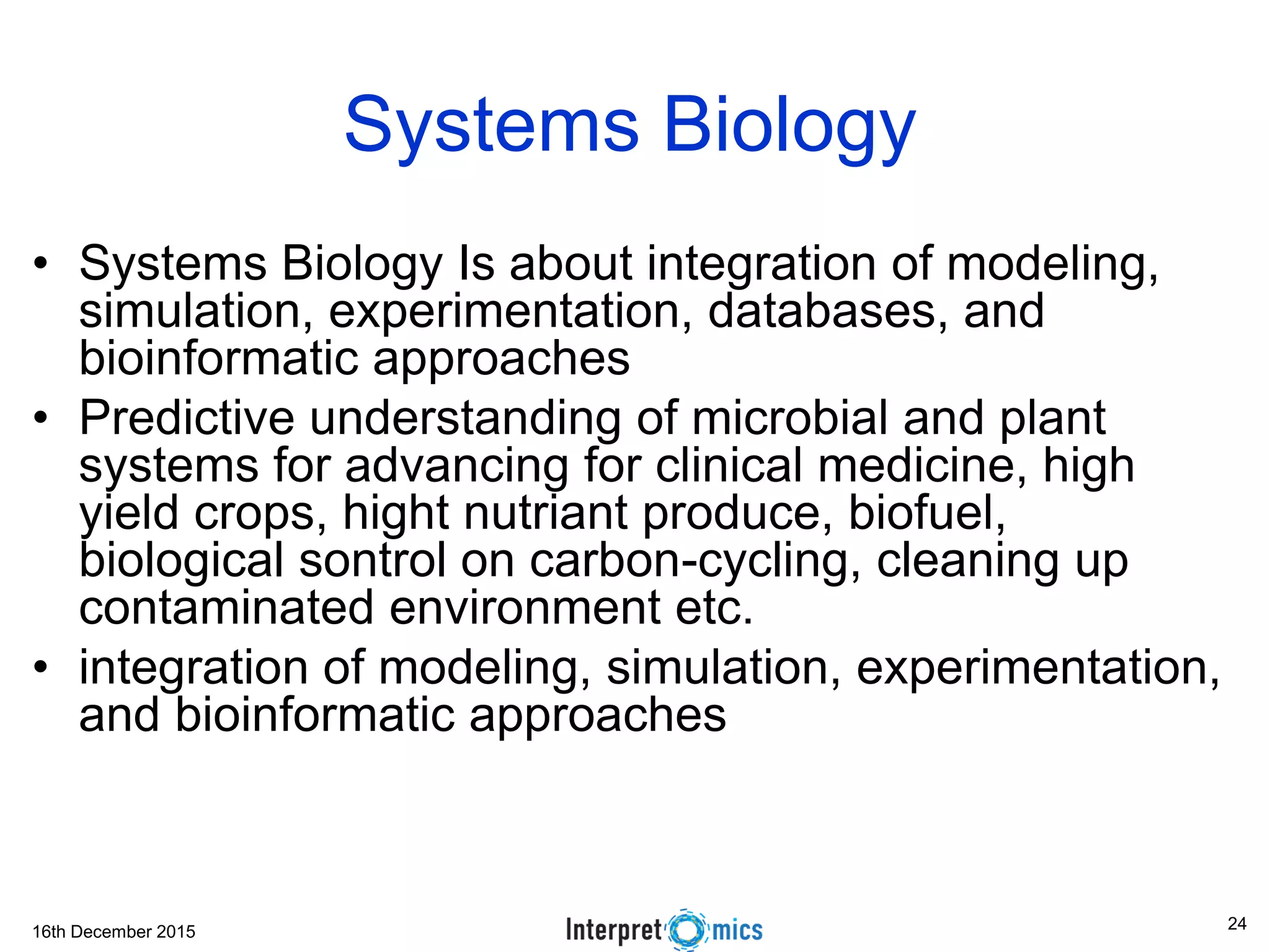 16th December 2015
Systems Biology
• Systems Biology Is about integration of modeling,
simulation, experimentation, databases, and
bioinformatic approaches
• Predictive understanding of microbial and plant
systems for advancing for clinical medicine, high
yield crops, hight nutriant produce, biofuel,
biological sontrol on carbon-cycling, cleaning up
contaminated environment etc.
• integration of modeling, simulation, experimentation,
and bioinformatic approaches
24
 