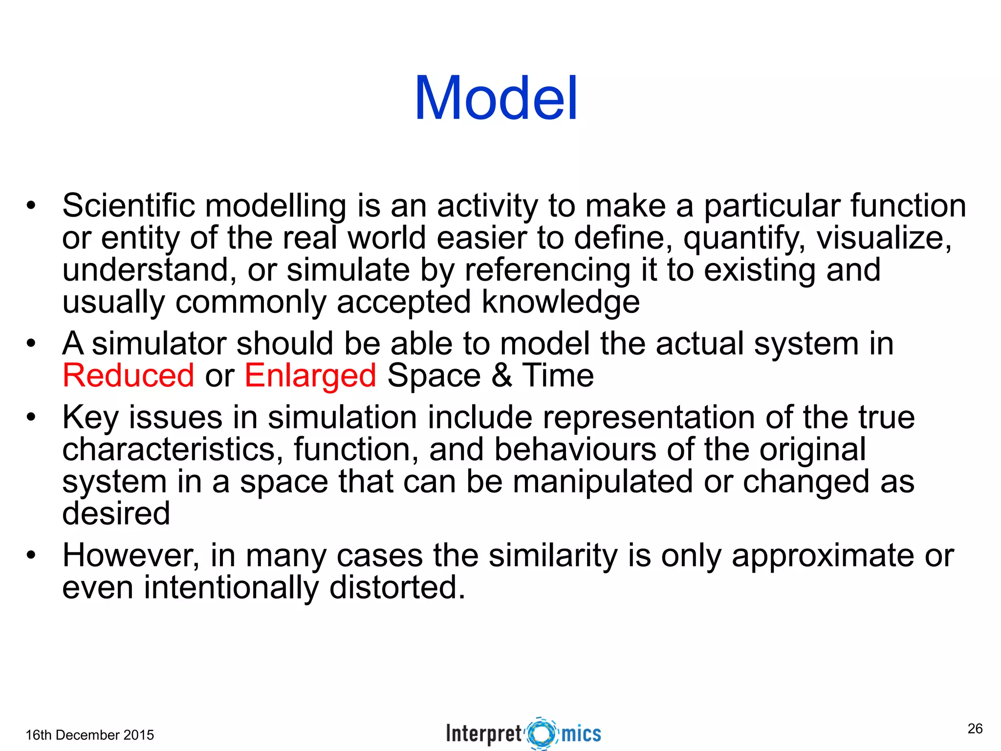 16th December 2015
Model
• Scientific modelling is an activity to make a particular function
or entity of the real world easier to define, quantify, visualize,
understand, or simulate by referencing it to existing and
usually commonly accepted knowledge
• A simulator should be able to model the actual system in
Reduced or Enlarged Space & Time
• Key issues in simulation include representation of the true
characteristics, function, and behaviours of the original
system in a space that can be manipulated or changed as
desired
• However, in many cases the similarity is only approximate or
even intentionally distorted.
26
 