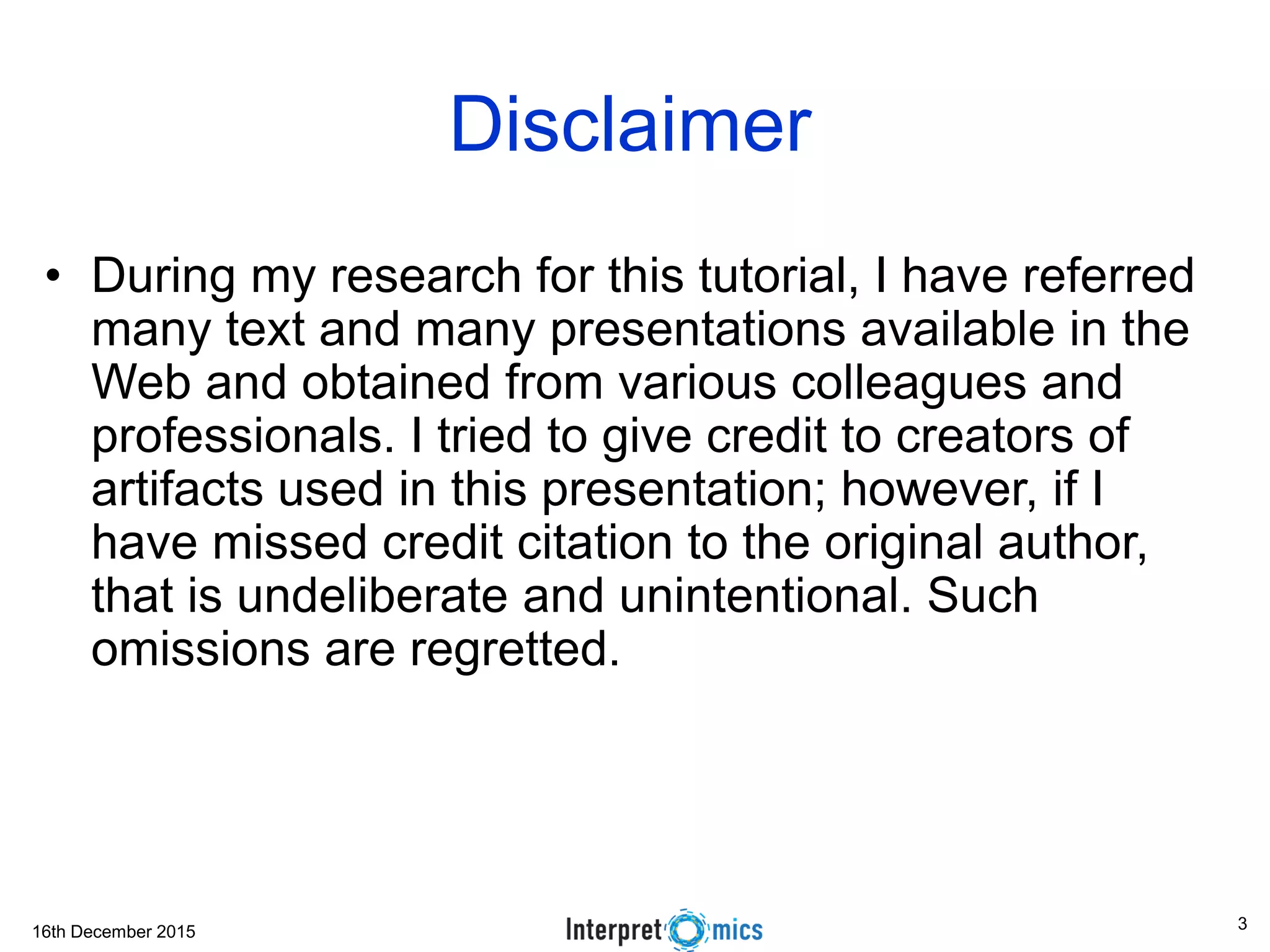 16th December 2015 3
Disclaimer
• During my research for this tutorial, I have referred
many text and many presentations available in the
Web and obtained from various colleagues and
professionals. I tried to give credit to creators of
artifacts used in this presentation; however, if I
have missed credit citation to the original author,
that is undeliberate and unintentional. Such
omissions are regretted.
 