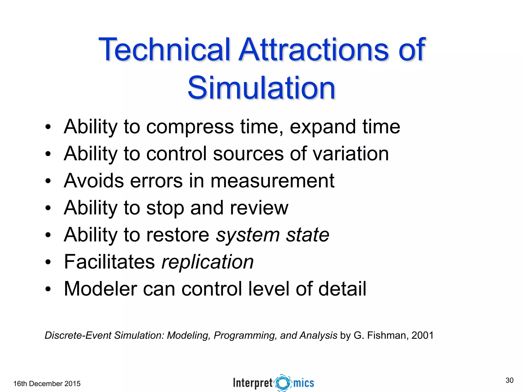 16th December 2015
Technical Attractions of
Simulation
• Ability to compress time, expand time
• Ability to control sources of variation
• Avoids errors in measurement
• Ability to stop and review
• Ability to restore system state
• Facilitates replication
• Modeler can control level of detail
Discrete-Event Simulation: Modeling, Programming, and Analysis by G. Fishman, 2001
30
 