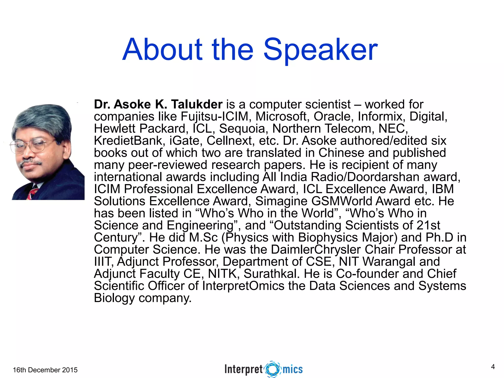 16th December 2015
About the Speaker
• Dr. Asoke K. Talukder is a computer scientist – worked for
companies like Fujitsu-ICIM, Microsoft, Oracle, Informix, Digital,
Hewlett Packard, ICL, Sequoia, Northern Telecom, NEC,
KredietBank, iGate, Cellnext, etc. Dr. Asoke authored/edited six
books out of which two are translated in Chinese and published
many peer-reviewed research papers. He is recipient of many
international awards including All India Radio/Doordarshan award,
ICIM Professional Excellence Award, ICL Excellence Award, IBM
Solutions Excellence Award, Simagine GSMWorld Award etc. He
has been listed in “Who’s Who in the World”, “Who’s Who in
Science and Engineering”, and “Outstanding Scientists of 21st
Century”. He did M.Sc (Physics with Biophysics Major) and Ph.D in
Computer Science. He was the DaimlerChrysler Chair Professor at
IIIT, Adjunct Professor, Department of CSE, NIT Warangal and
Adjunct Faculty CE, NITK, Surathkal. He is Co-founder and Chief
Scientific Officer of InterpretOmics the Data Sciences and Systems
Biology company.
4
 