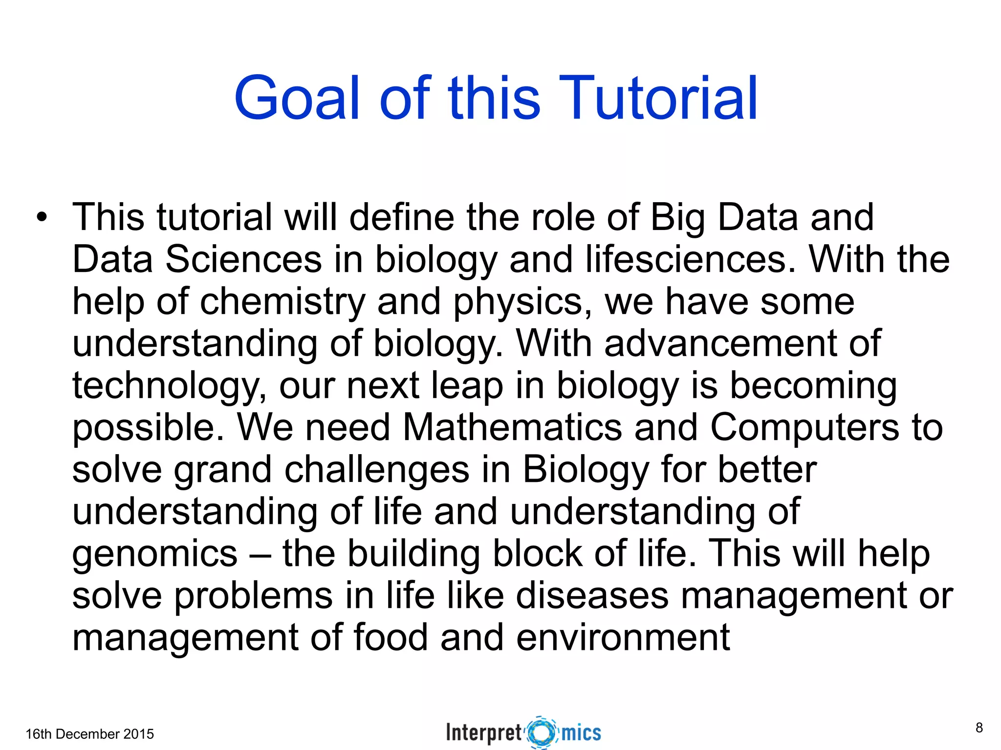 16th December 2015
Goal of this Tutorial
• This tutorial will define the role of Big Data and
Data Sciences in biology and lifesciences. With the
help of chemistry and physics, we have some
understanding of biology. With advancement of
technology, our next leap in biology is becoming
possible. We need Mathematics and Computers to
solve grand challenges in Biology for better
understanding of life and understanding of
genomics – the building block of life. This will help
solve problems in life like diseases management or
management of food and environment
8
 
