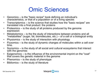 16th December 2015
Omic Sciences
• Genomics – is the "basic recipe" book defining an individual’s
characteristics, or that of a population or of a living species
• Transcriptomics – is the science that studies how the "basic recipes" are
translated into a final product: the proteins
• Proteomics – is the study of all proteins produced by the genome
expression
• Metabolomics – is the the study of interactions between proteins and all
"metabolites" (sugar, fat, biomolecules, etc.) – of a cell or a biological entity
• Physiomics – is the study of interaction with physiology
• Fluxomics – is the study of dynamic changes of molecules within a cell over
time.
• Sociomics – is the study of all social and cultural ecosystems that interact
with the genomes
• Epigenomics – is the influence of the environmental imprint on the "coat"
that covers the genetic material in the genome
• Phenomics – is the study of phenotype
• Bibliomics – is the study of literature
17
 