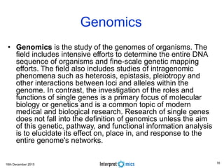 16th December 2015
Genomics
• Genomics is the study of the genomes of organisms. The
field includes intensive efforts to determine the entire DNA
sequence of organisms and fine-scale genetic mapping
efforts. The field also includes studies of intragenomic
phenomena such as heterosis, epistasis, pleiotropy and
other interactions between loci and alleles within the
genome. In contrast, the investigation of the roles and
functions of single genes is a primary focus of molecular
biology or genetics and is a common topic of modern
medical and biological research. Research of single genes
does not fall into the definition of genomics unless the aim
of this genetic, pathway, and functional information analysis
is to elucidate its effect on, place in, and response to the
entire genome's networks.
18
 