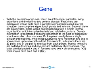 16th December 2015
Gene
• With the exception of viruses, which are intracellular parasites, living
organisms are divided into two general classes. First, there are
eukaryotes whose cells have a complex compartmentalized internal
structure; they comprise algae, fungi, plants and animals. Second, there
are prokaryotes, single-celled microorganisms with a simple internal
organization, which comprise bacteria and related organisms. Genetic
information is transferred from one generation to the next by subcellular
structures called chromosomes. Prokaryotes usually have a single
circular chromosome, while most eukaryotes have more than two and in
some cases up to several hundred. For example, in humans there are
23 pairs; one of the pair is inherited from each parent. Twenty-two pairs
are called autosomes and one pair are called sex chromosomes. The
latter are designated X and Y; females have two X chromosomes (XX)
while males have an X and Y (XY).
19
 
