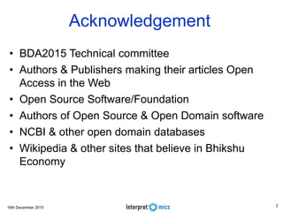 16th December 2015
Acknowledgement
• BDA2015 Technical committee
• Authors & Publishers making their articles Open
Access in the Web
• Open Source Software/Foundation
• Authors of Open Source & Open Domain software
• NCBI & other open domain databases
• Wikipedia & other sites that believe in Bhikshu
Economy
2
 