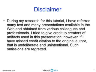 16th December 2015 3
Disclaimer
• During my research for this tutorial, I have referred
many text and many presentations available in the
Web and obtained from various colleagues and
professionals. I tried to give credit to creators of
artifacts used in this presentation; however, if I
have missed credit citation to the original author,
that is undeliberate and unintentional. Such
omissions are regretted.
 