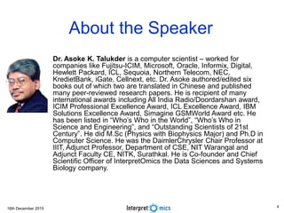 16th December 2015
About the Speaker
• Dr. Asoke K. Talukder is a computer scientist – worked for
companies like Fujitsu-ICIM, Microsoft, Oracle, Informix, Digital,
Hewlett Packard, ICL, Sequoia, Northern Telecom, NEC,
KredietBank, iGate, Cellnext, etc. Dr. Asoke authored/edited six
books out of which two are translated in Chinese and published
many peer-reviewed research papers. He is recipient of many
international awards including All India Radio/Doordarshan award,
ICIM Professional Excellence Award, ICL Excellence Award, IBM
Solutions Excellence Award, Simagine GSMWorld Award etc. He
has been listed in “Who’s Who in the World”, “Who’s Who in
Science and Engineering”, and “Outstanding Scientists of 21st
Century”. He did M.Sc (Physics with Biophysics Major) and Ph.D in
Computer Science. He was the DaimlerChrysler Chair Professor at
IIIT, Adjunct Professor, Department of CSE, NIT Warangal and
Adjunct Faculty CE, NITK, Surathkal. He is Co-founder and Chief
Scientific Officer of InterpretOmics the Data Sciences and Systems
Biology company.
4
 