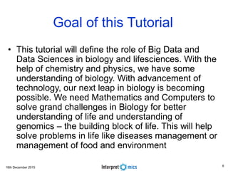16th December 2015
Goal of this Tutorial
• This tutorial will define the role of Big Data and
Data Sciences in biology and lifesciences. With the
help of chemistry and physics, we have some
understanding of biology. With advancement of
technology, our next leap in biology is becoming
possible. We need Mathematics and Computers to
solve grand challenges in Biology for better
understanding of life and understanding of
genomics – the building block of life. This will help
solve problems in life like diseases management or
management of food and environment
8
 
